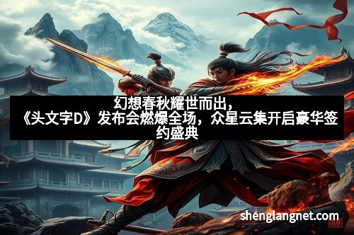 幻想春秋耀世而出，《头文字D》发布会燃爆全场，众星云集开启豪华签约盛典